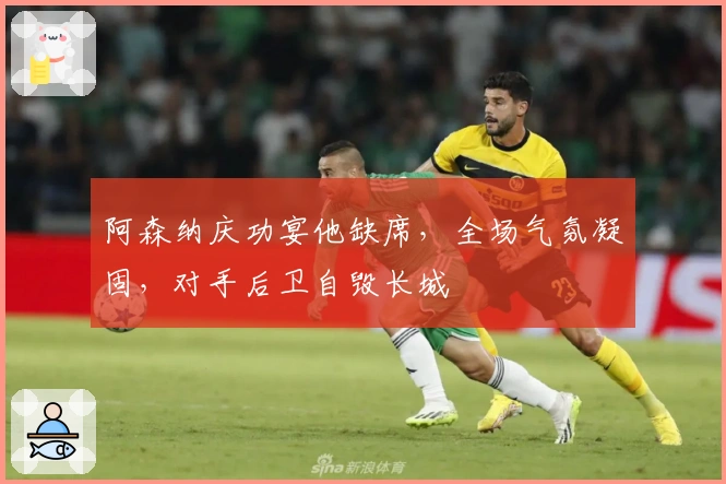 阿森纳庆功宴他缺席，全场气氛凝固，对手后卫自毁长城