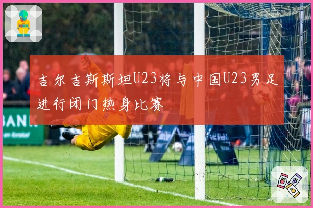 吉尔吉斯斯坦U23将与中国U23男足进行闭门热身比赛