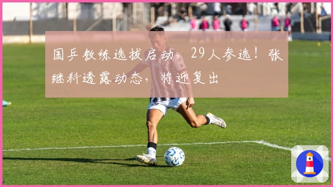 国乒教练选拔启动，29人参选！张继科透露动态，将迎复出