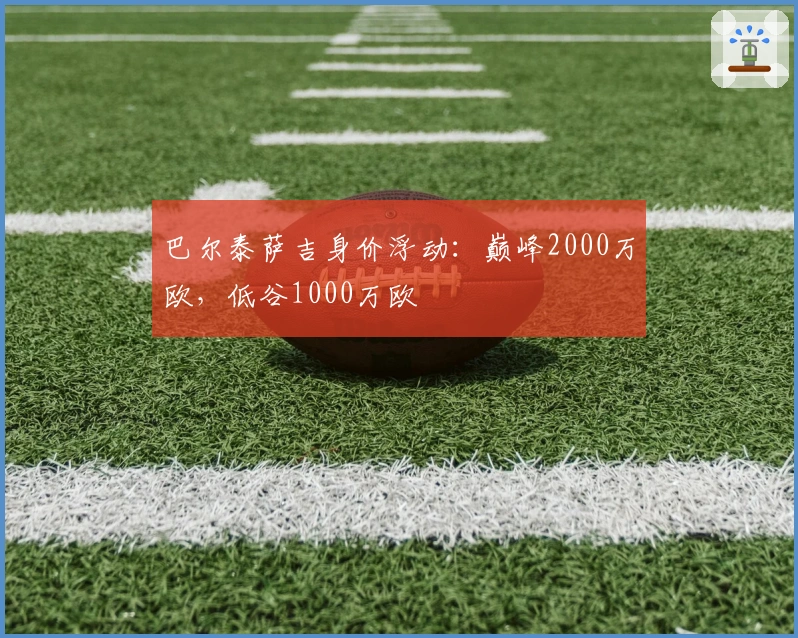 巴尔泰萨吉身价浮动:巅峰2000万欧,低谷1000万欧