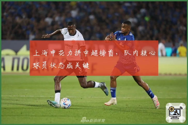 上海申花力拼中超榜首，队内核心球员状态成关键
