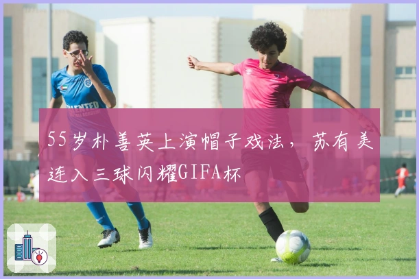 55岁朴善英上演帽子戏法，苏有美连入三球闪耀GIFA杯