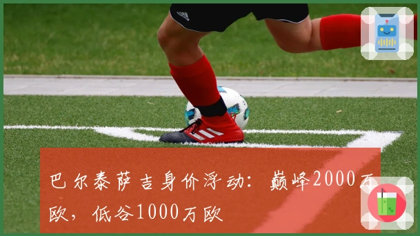 巴尔泰萨吉身价浮动:巅峰2000万欧,低谷1000万欧